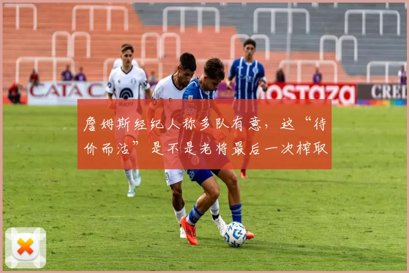 詹姆斯经纪人称多队有意，这“待价而沽”是不是老将最后一次榨取剩余流量