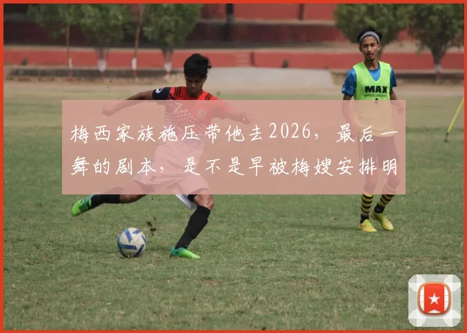 梅西家族施压带他去2026，最后一舞的剧本，是不是早被梅嫂安排明白了