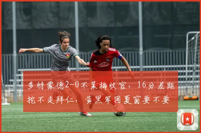 多特蒙德2-0不莱梅收官，16分差距挖不走拜仁，黄黑军团夏窗要不要彻底换血重建